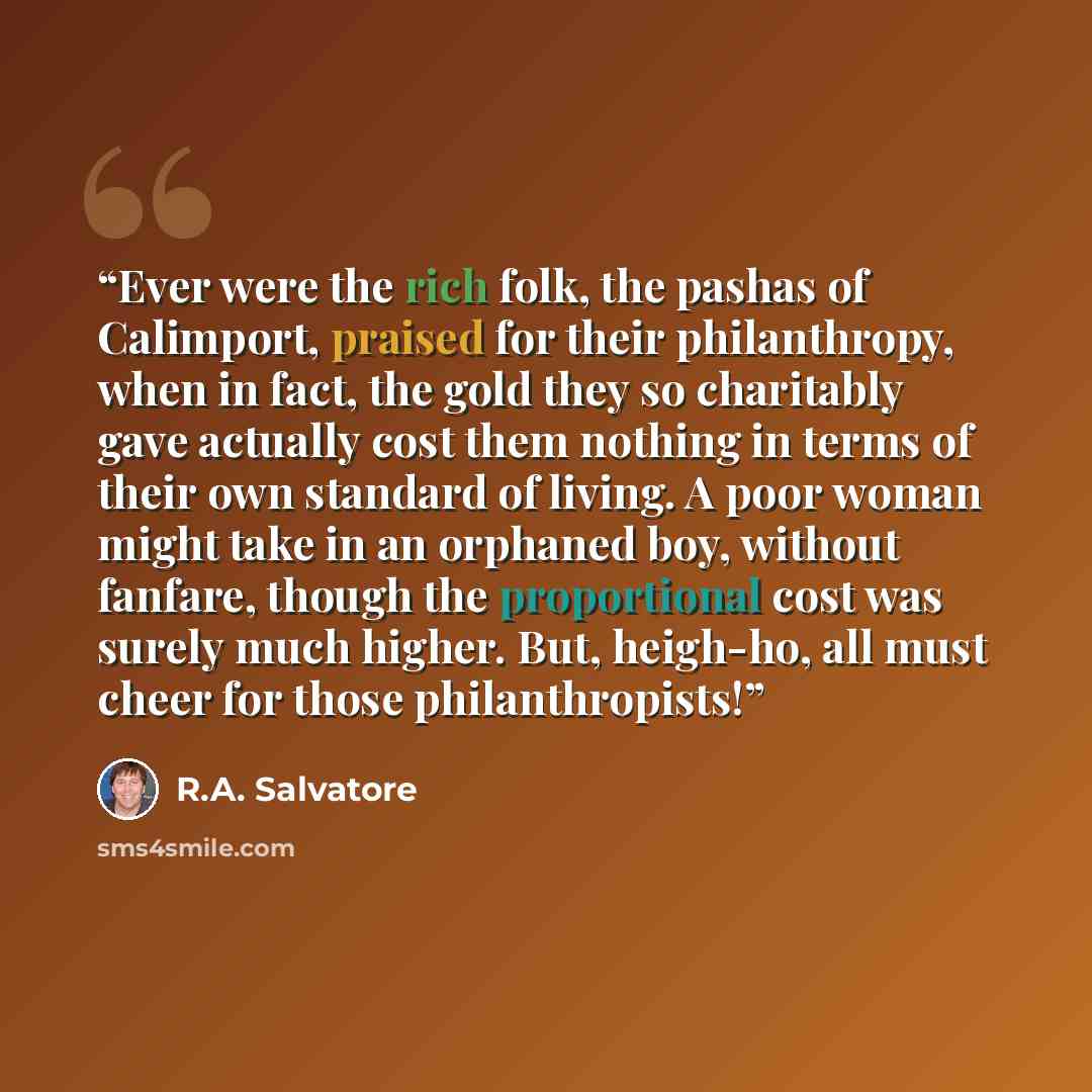“Ever were the rich folk, the pashas of Calimport, praised for their philanthropy, when in fact, the gold they so charitably gave actually cost them nothing in terms of their own standard of living. A poor woman might take in an orphaned boy, without fanfare, though the proportional cost was surely…” quote by R.A. Salvatore