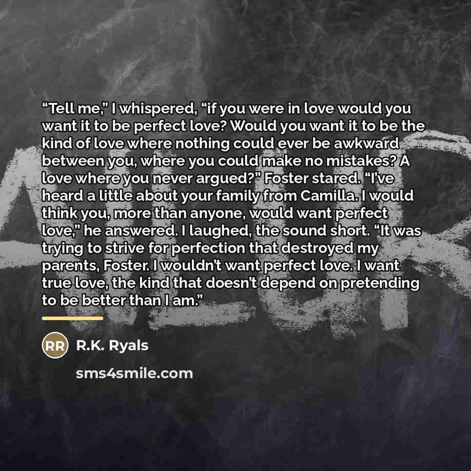 “Tell me,” I whispered, “if you were in love would you want it to be perfect love? Would you want it to be the kind of love where nothing could ever be awkward between you, where you could make no mistakes? A love where you never argued?” Foster stared. “I’ve heard a little about your family from…” quote by R.K. Ryals