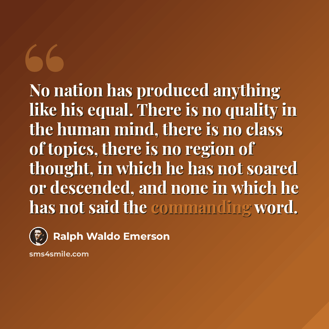 “No nation has produced anything like his equal. There is no quality in the human mind, there is no class of topics, there is no region of thought, in which he has not soared or descended, and none in which he has not said the commanding word.” quote by Ralph Waldo Emerson
