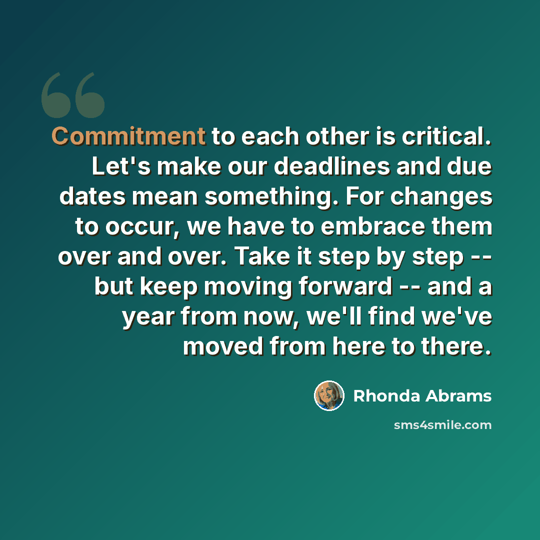 “Commitment to each other is critical. Let's make our deadlines and due dates mean something. For changes to occur, we have to embrace them over and over. Take it step by step -- but keep moving forward -- and a year from now, we'll find we've moved from here to there.” quote by Rhonda Abrams