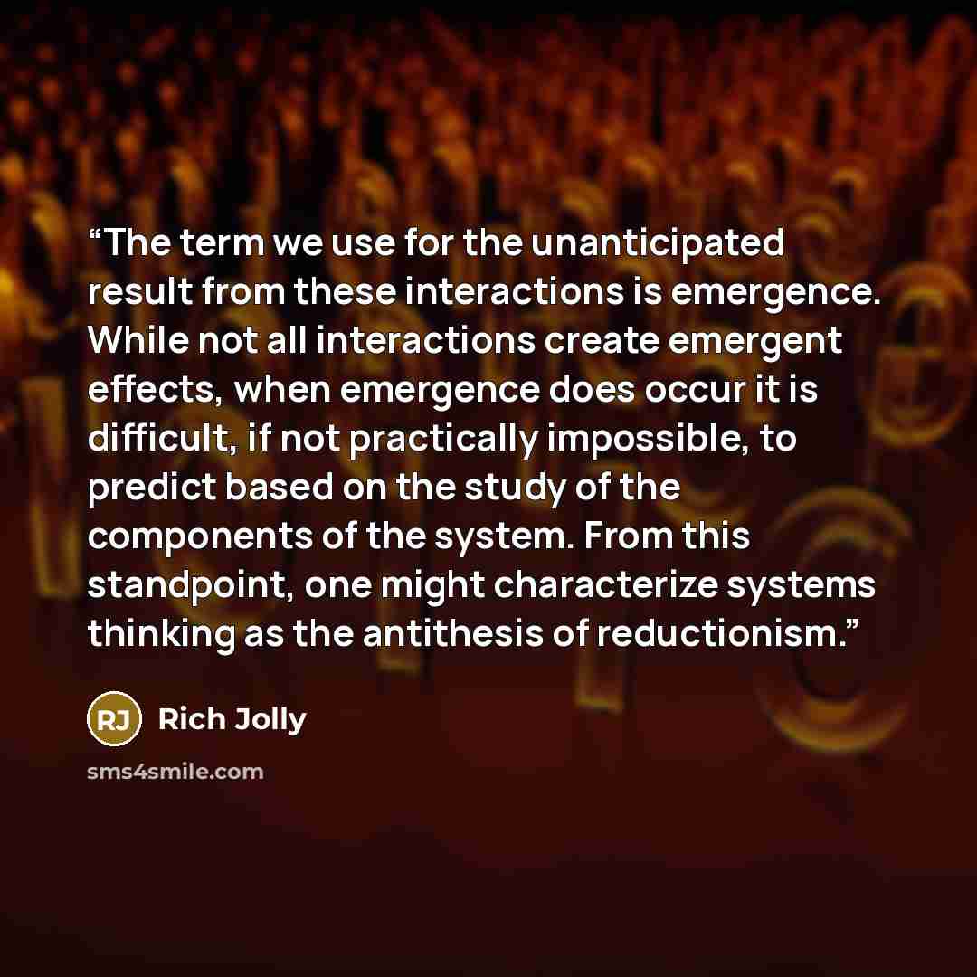 “The term we use for the unanticipated result from these interactions is emergence. While not all interactions create emergent effects, when emergence does occur it is difficult, if not practically impossible, to predict based on the study of the components of the system. From this standpoint, one…” quote by Rich Jolly