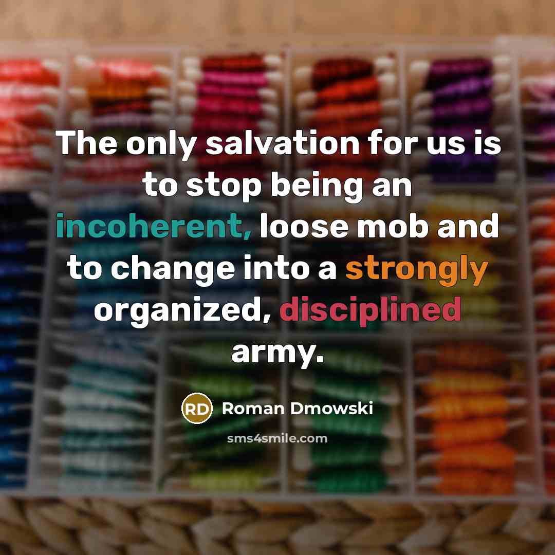 “The only salvation for us is to stop being an incoherent, loose mob and to change into a strongly organized, disciplined army.” quote by Roman Dmowski