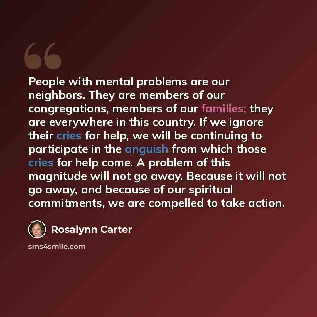 “People with mental problems are our neighbors. They are members of our congregations, members of our families; they are everywhere in this country. If we ignore their cries for help, we will be continuing to participate in the anguish from which those cries for help come. A problem of this…” quote by Rosalynn Carter