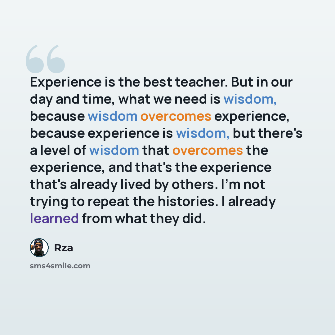 “Experience is the best teacher. But in our day and time, what we need is wisdom, because wisdom overcomes experience, because experience is wisdom, but there's a level of wisdom that overcomes the experience, and that's the experience that's already lived by others. I'm not trying to repeat the…” quote by RZA