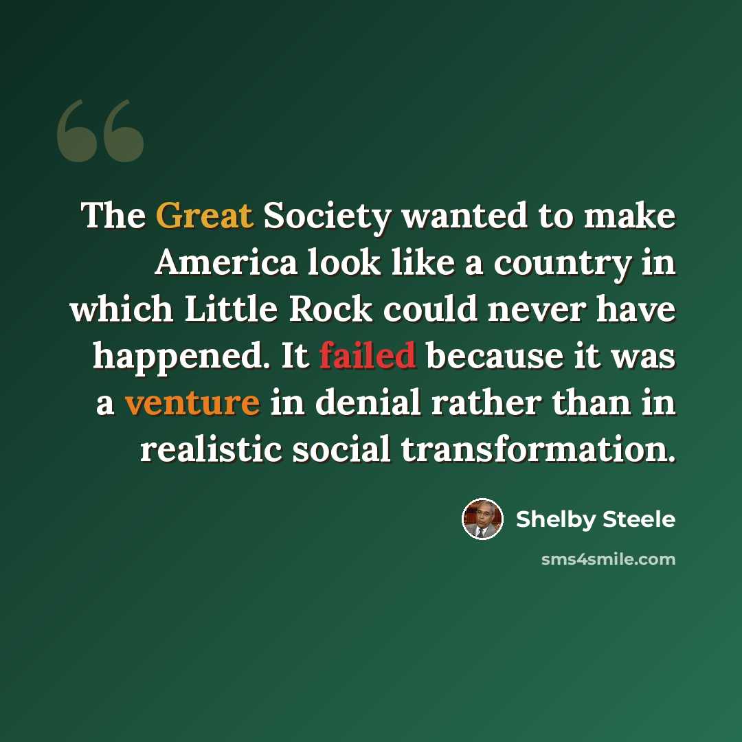 “The Great Society wanted to make America look like a country in which Little Rock could never have happened. It failed because it was a venture in denial rather than in realistic social transformation.” quote by Shelby Steele