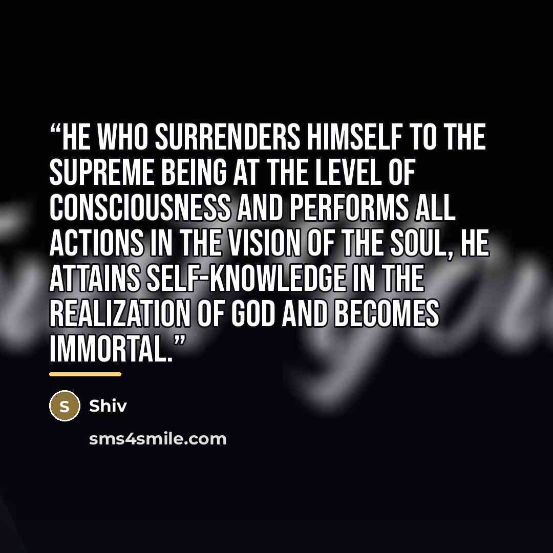 “He who surrenders himself to the Supreme Being at the level of consciousness and performs all actions in the vision of the soul, he attains self-knowledge in the realization of God and becomes immortal.” quote by Shiv