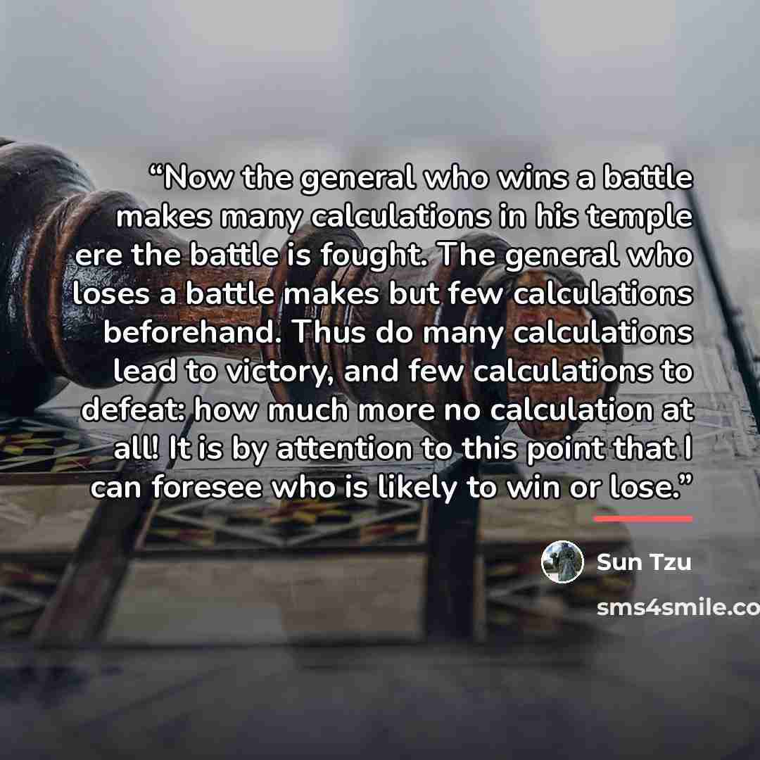 “Now the general who wins a battle makes many calculations in his temple ere the battle is fought. The general who loses a battle makes but few calculations beforehand. Thus do many calculations lead to victory, and few calculations to defeat: how much more no calculation at all! It is by attention…” quote by Sun Tzu