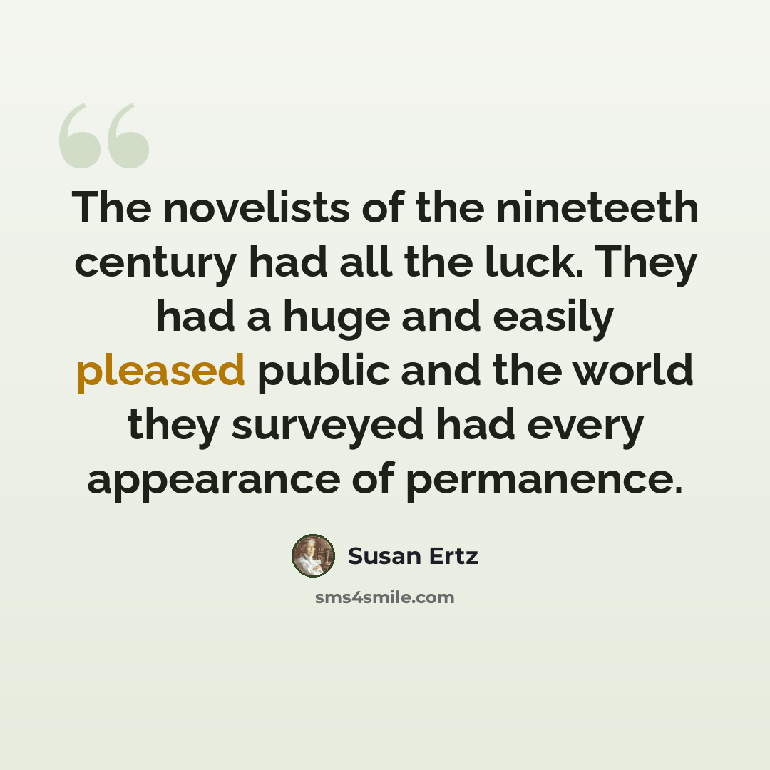 “The novelists of the nineteeth century had all the luck. They had a huge and easily pleased public and the world they surveyed had every appearance of permanence.” quote by Susan Ertz
