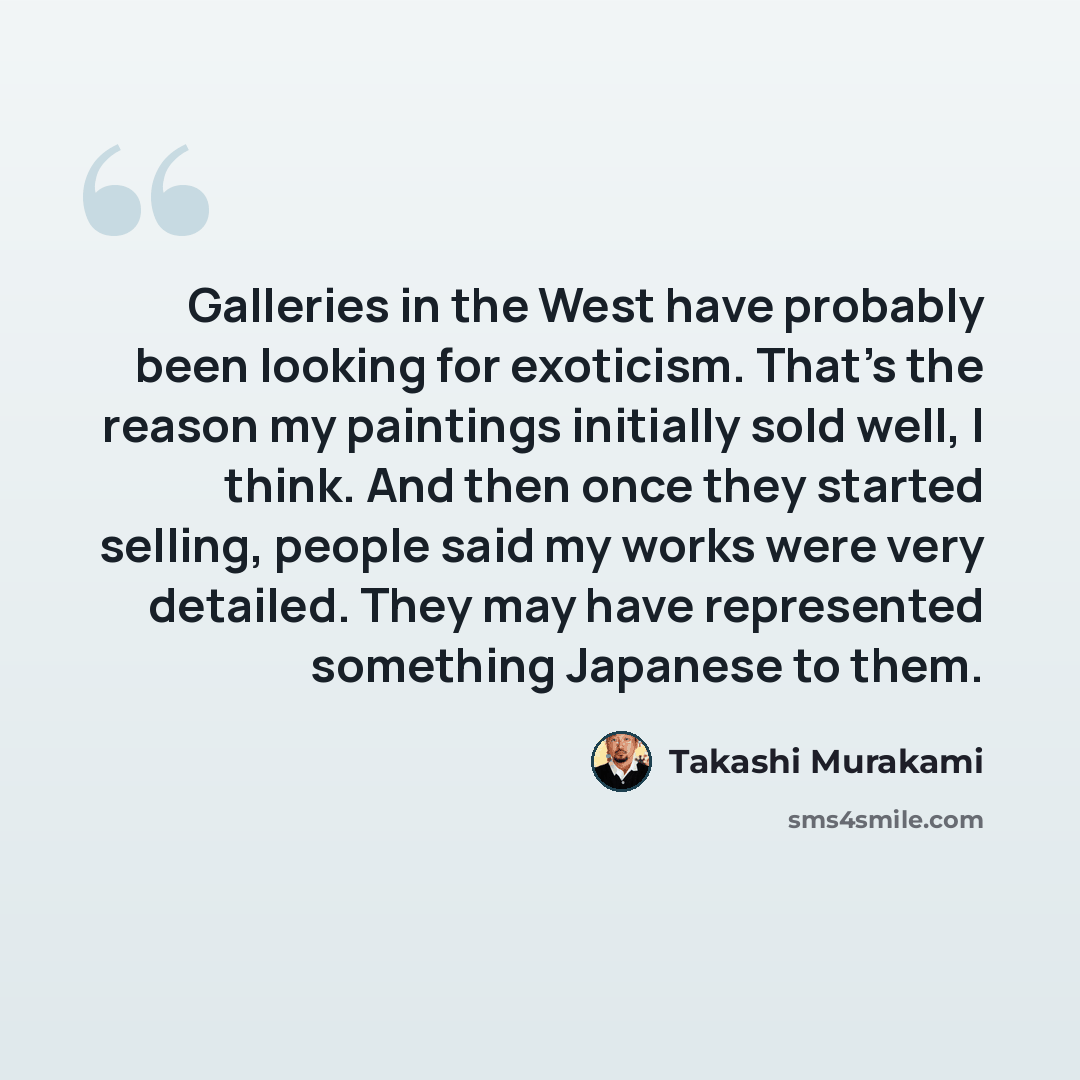 “Galleries in the West have probably been looking for exoticism. That's the reason my paintings initially sold well, I think. And then once they started selling, people said my works were very detailed. They may have represented something Japanese to them.” quote by Takashi Murakami