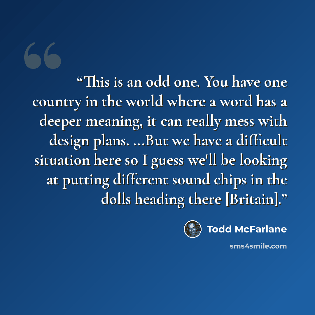 “This is an odd one. You have one country in the world where a word has a deeper meaning, it can really mess with design plans. ...But we have a difficult situation here so I guess we'll be looking at putting different sound chips in the dolls heading there [Britain].” quote by Todd McFarlane