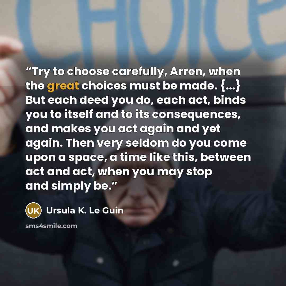 “Try to choose carefully, Arren, when the great choices must be made. {...} But each deed you do, each act, binds you to itself and to its consequences, and makes you act again and yet again. Then very seldom do you come upon a space, a time like this, between act and act, when you may stop and…” quote by Ursula K. Le Guin