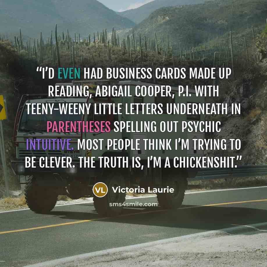 “I’d even had business cards made up reading, ABIGAIL COOPER, P.I. with teeny-weeny little letters underneath in parentheses spelling out PSYCHIC INTUITIVE. Most people think I’m trying to be clever. The truth is, I’m a chickenshit.” quote by Victoria Laurie