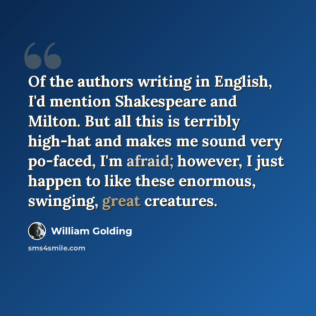 “Of the authors writing in English, I'd mention Shakespeare and Milton. But all this is terribly high-hat and makes me sound very po-faced, I'm afraid; however, I just happen to like these enormous, swinging, great creatures.” quote by William Golding
