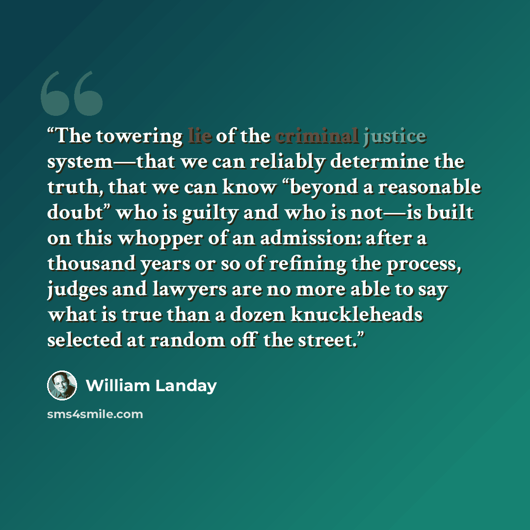 “The towering lie of the criminal justice system—that we can reliably determine the truth, that we can know “beyond a reasonable doubt” who is guilty and who is not—is built on this whopper of an admission: after a thousand years or so of refining the process, judges and lawyers are no more able to…” quote by William Landay