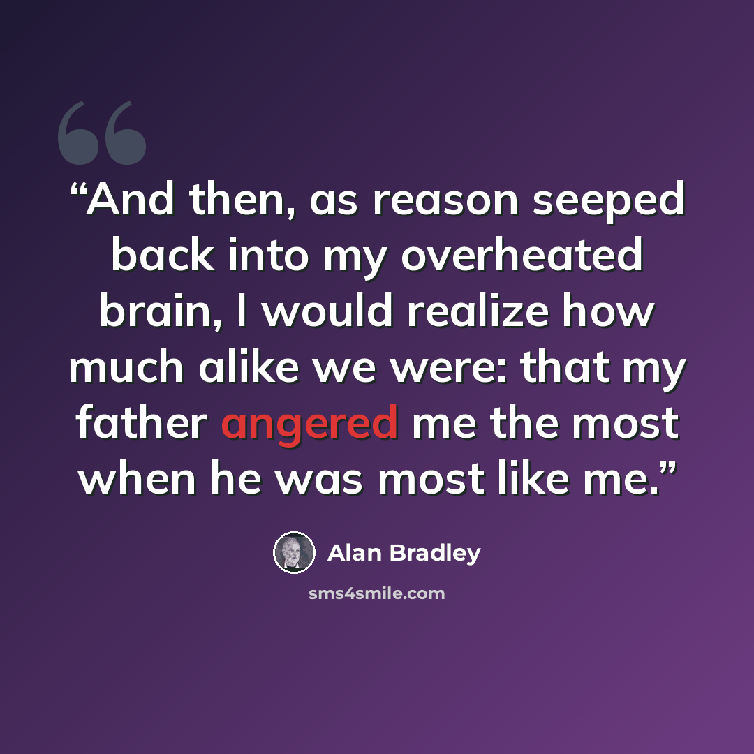 “And then, as reason seeped back into my overheated brain, I would realize how much alike we were: that my father angered me the most when he was most like me.” quote by Alan Bradley