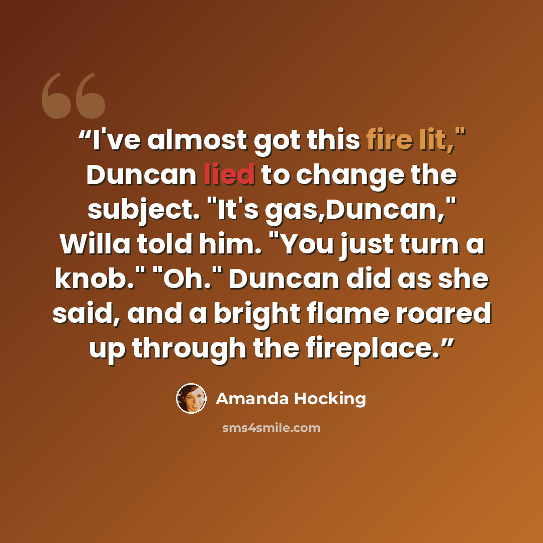 “I've almost got this fire lit," Duncan lied to change the subject. "It's gas,Duncan," Willa told him. "You just turn a knob." "Oh." Duncan did as she said, and a bright flame roared up through the fireplace.” quote by Amanda Hocking