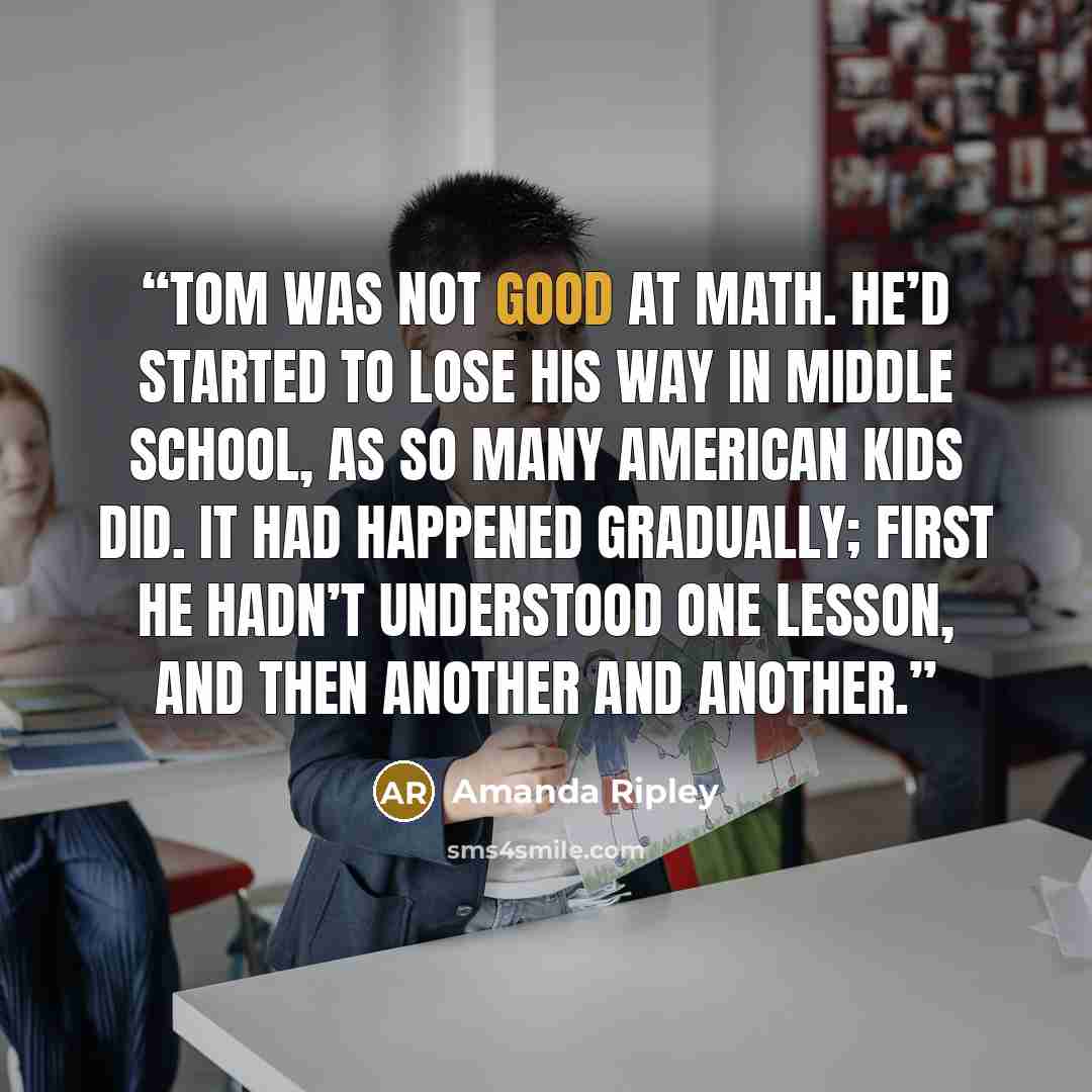 “Tom was not good at math. He’d started to lose his way in middle school, as so many American kids did. It had happened gradually; first he hadn’t understood one lesson, and then another and another.” quote by Amanda Ripley