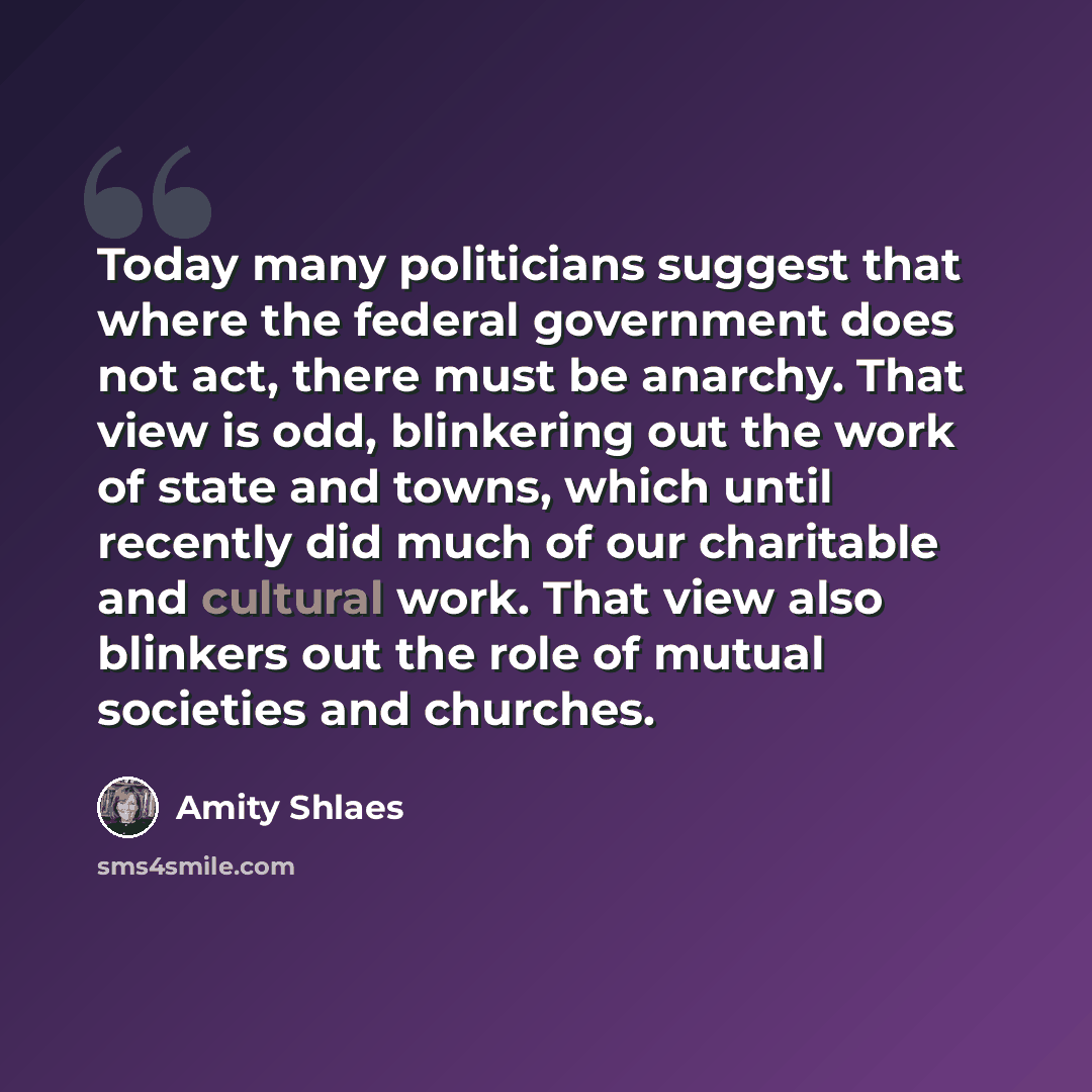“Today many politicians suggest that where the federal government does not act, there must be anarchy. That view is odd, blinkering out the work of state and towns, which until recently did much of our charitable and cultural work. That view also blinkers out the role of mutual societies and…” quote by Amity Shlaes