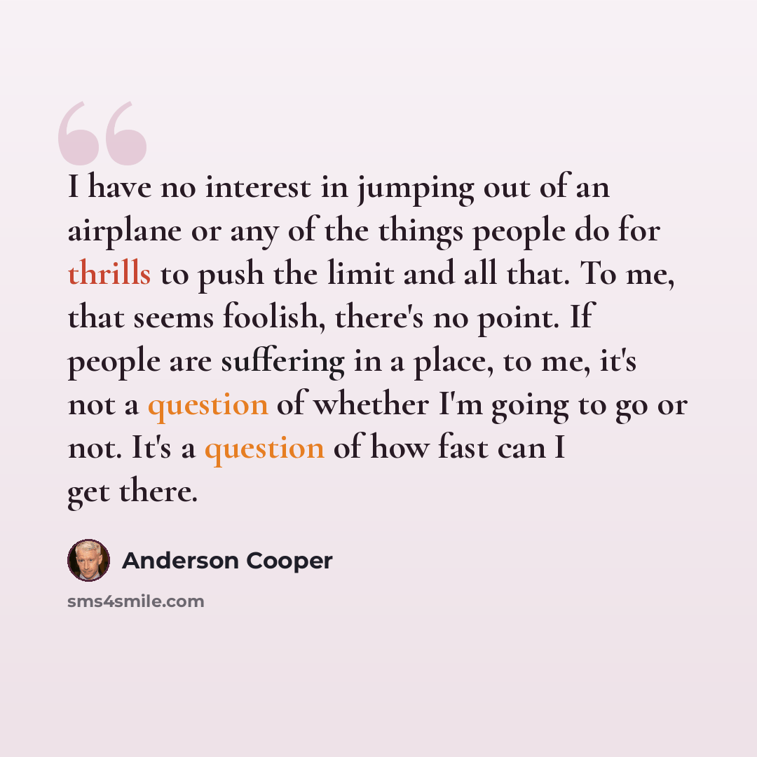 “I have no interest in jumping out of an airplane or any of the things people do for thrills to push the limit and all that. To me, that seems foolish, there's no point. If people are suffering in a place, to me, it's not a question of whether I'm going to go or not. It's a question of how fast can…” quote by Anderson Cooper