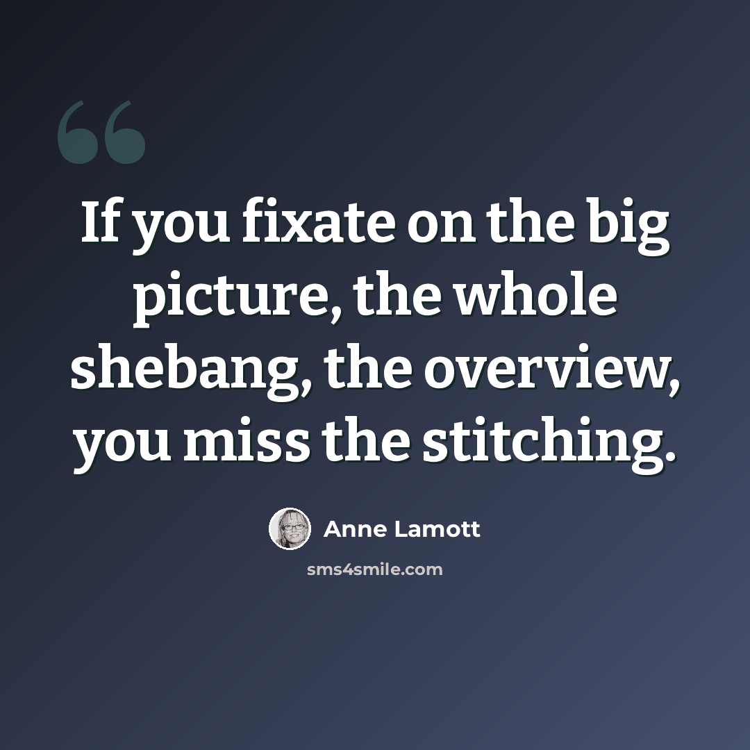 “If you fixate on the big picture, the whole shebang, the overview, you miss the stitching.” quote by Anne Lamott