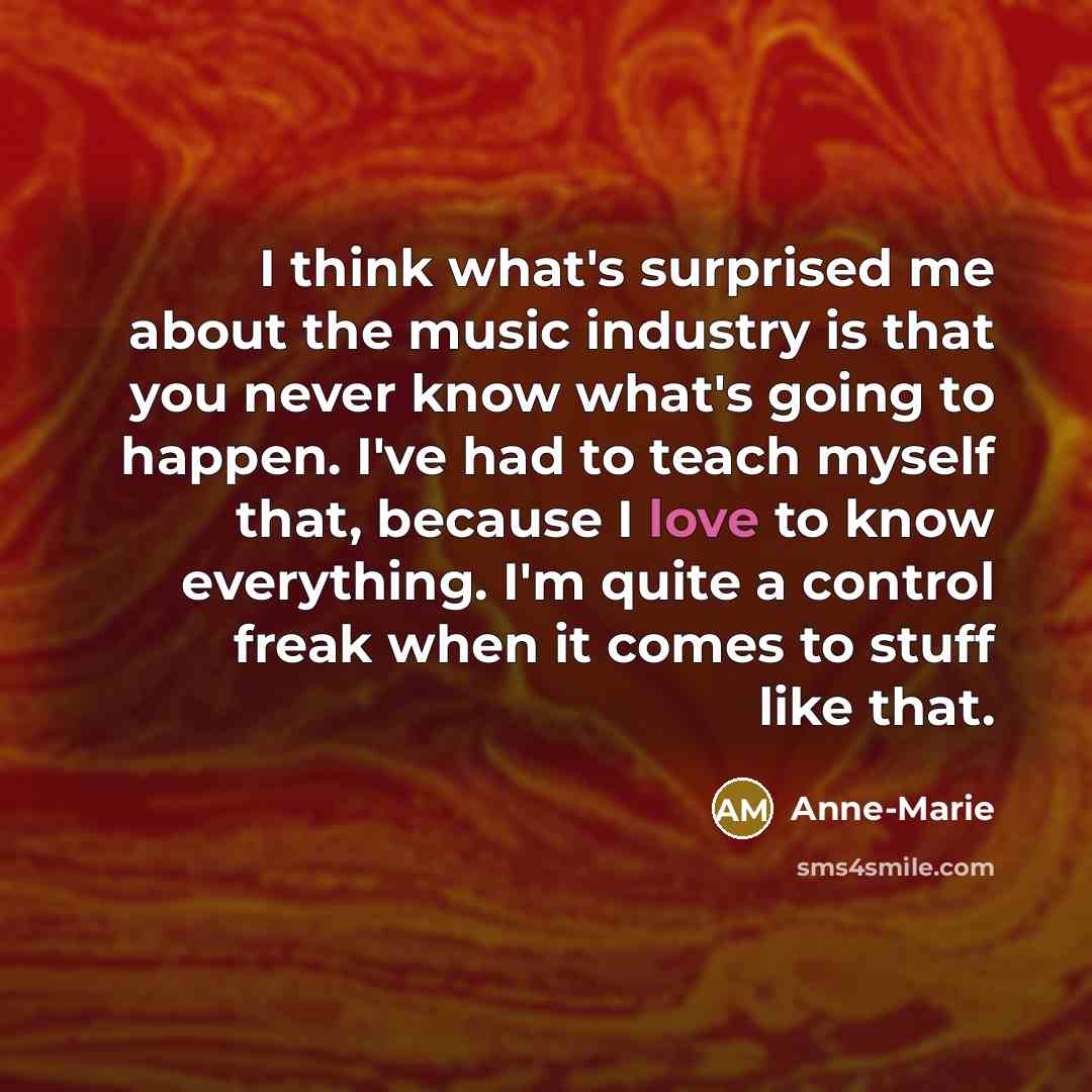 “I think what's surprised me about the music industry is that you never know what's going to happen. I've had to teach myself that, because I love to know everything. I'm quite a control freak when it comes to stuff like that.” quote by Anne-Marie