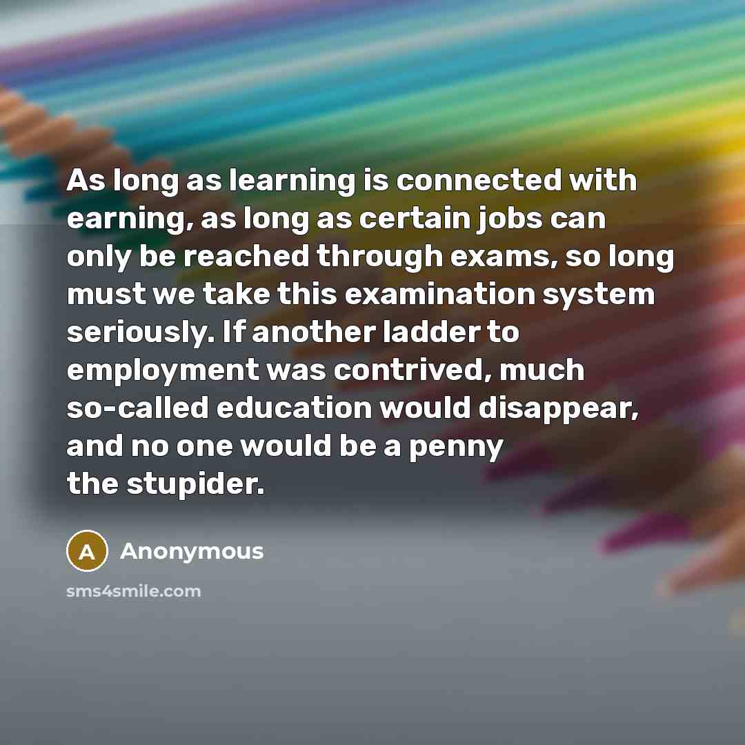 “As long as learning is connected with earning, as long as certain jobs can only be reached through exams, so long must we take this examination system seriously. If another ladder to employment was contrived, much so-called education would disappear, and no one would be a penny the stupider.” quote by Anonymous