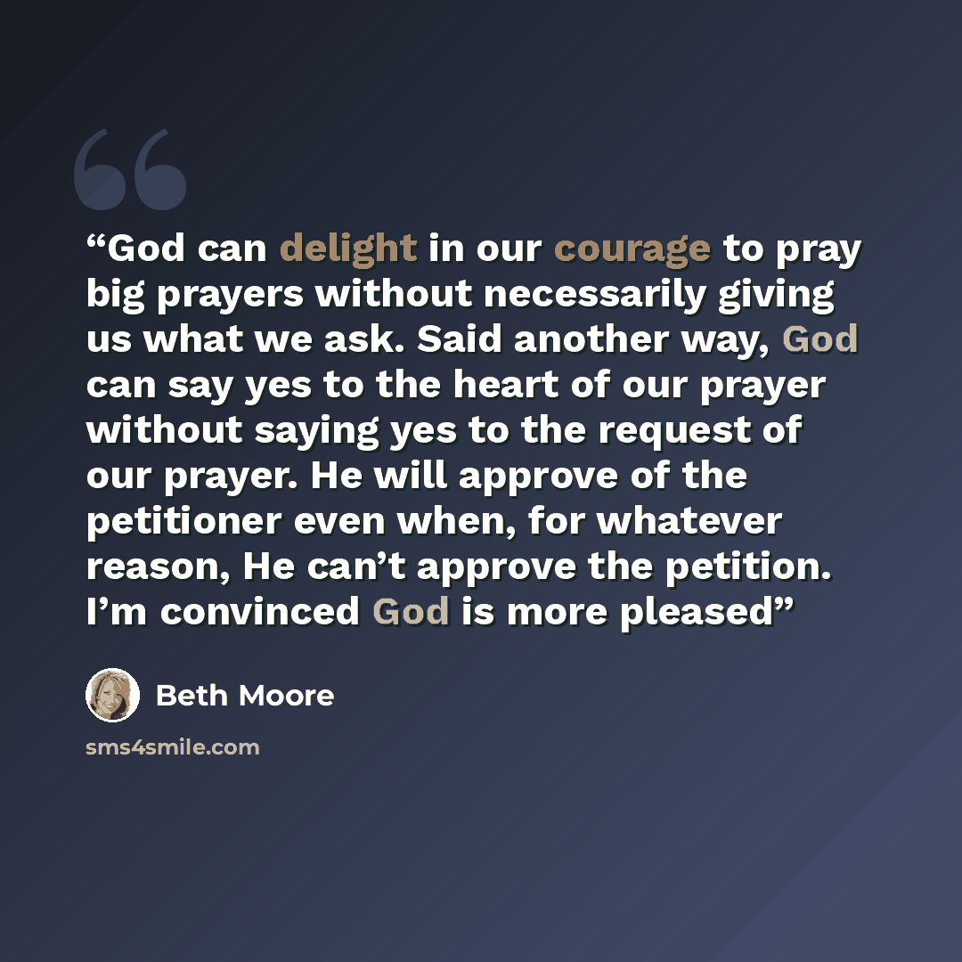 “God can delight in our courage to pray big prayers without necessarily giving us what we ask. Said another way, God can say yes to the heart of our prayer without saying yes to the request of our prayer. He will approve of the petitioner even when, for whatever reason, He can’t approve the…” quote by Beth Moore