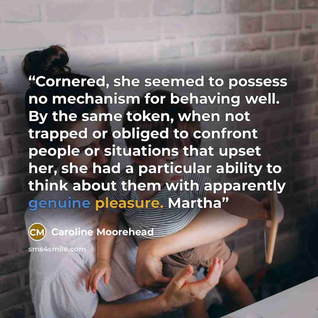 “Cornered, she seemed to possess no mechanism for behaving well. By the same token, when not trapped or obliged to confront people or situations that upset her, she had a particular ability to think about them with apparently genuine pleasure. Martha” quote by Caroline Moorehead