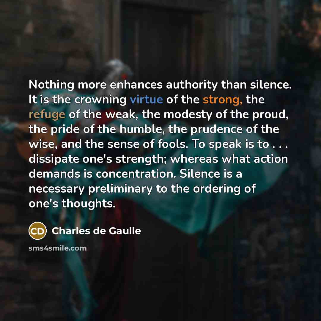 “Nothing more enhances authority than silence. It is the crowning virtue of the strong, the refuge of the weak, the modesty of the proud, the pride of the humble, the prudence of the wise, and the sense of fools. To speak is to . . . dissipate one's strength; whereas what action demands is…” quote by Charles de Gaulle