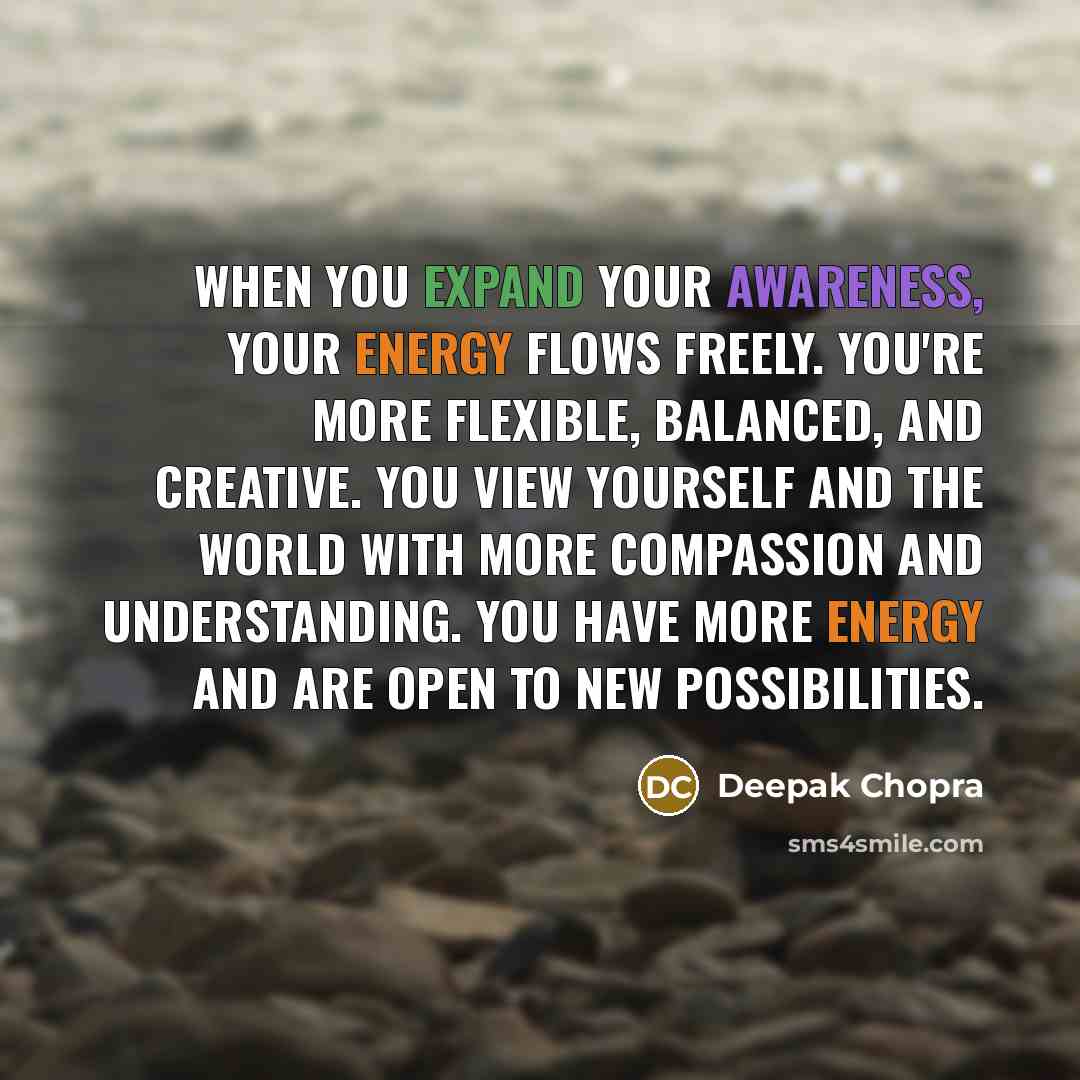 “When you expand your awareness, your energy flows freely. You're more flexible, balanced, and creative. You view yourself and the world with more compassion and understanding. You have more energy and are open to new possibilities.” quote by Deepak Chopra