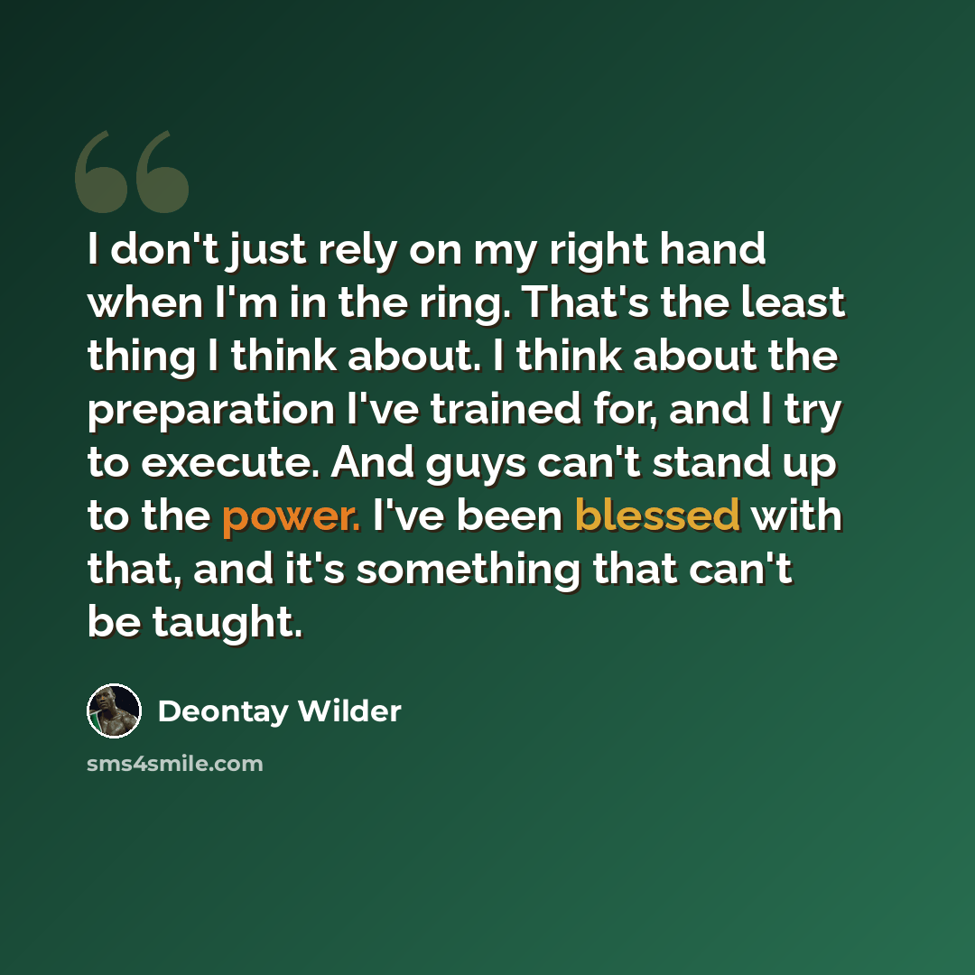 “I don't just rely on my right hand when I'm in the ring. That's the least thing I think about. I think about the preparation I've trained for, and I try to execute. And guys can't stand up to the power. I've been blessed with that, and it's something that can't be taught.” quote by Deontay Wilder