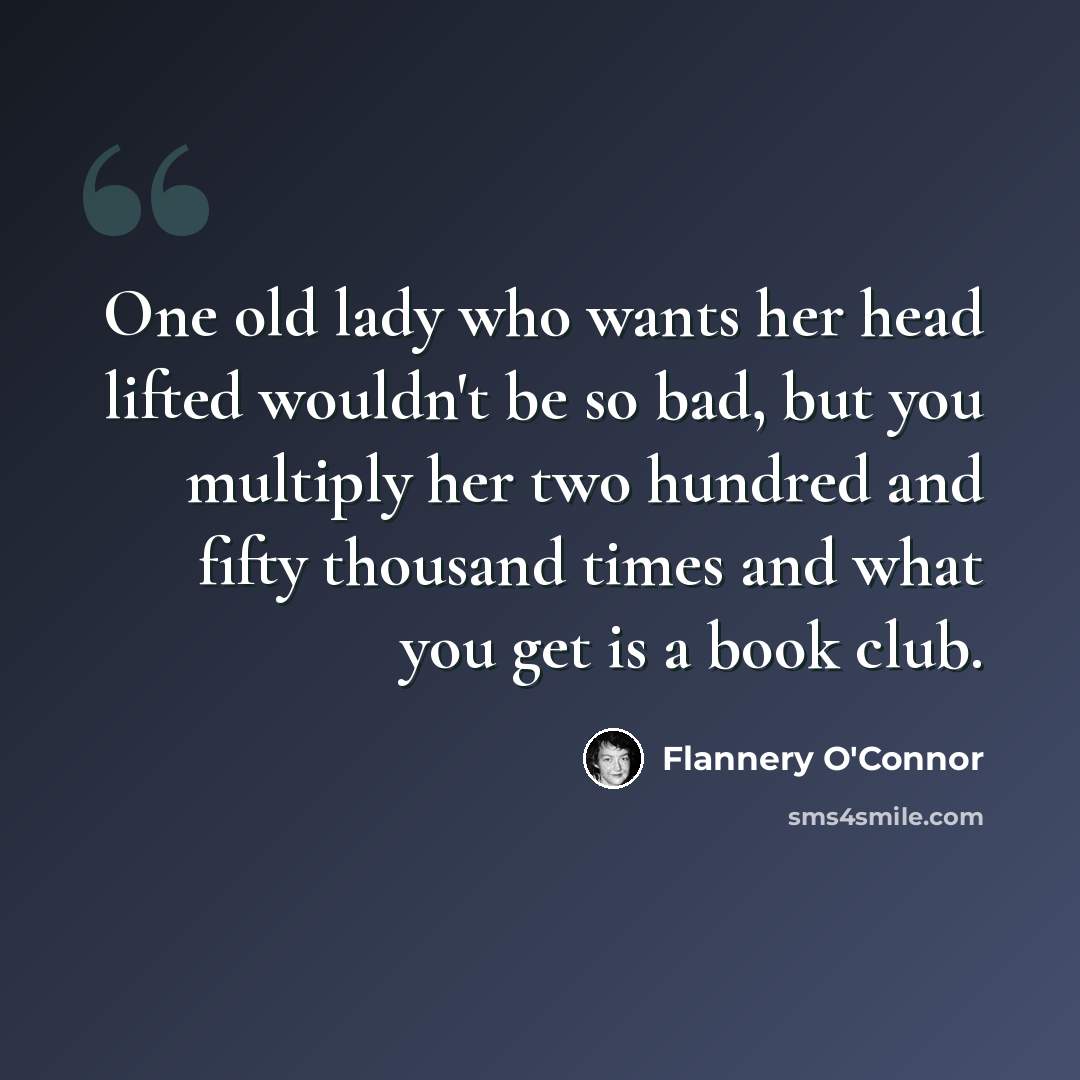 “One old lady who wants her head lifted wouldn't be so bad, but you multiply her two hundred and fifty thousand times and what you get is a book club.” quote by Flannery O'Connor