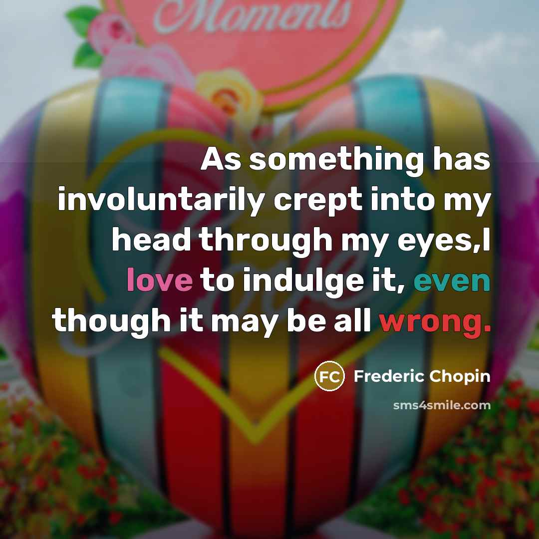 “As something has involuntarily crept into my head through my eyes,I love to indulge it, even though it may be all wrong.” quote by Frederic Chopin