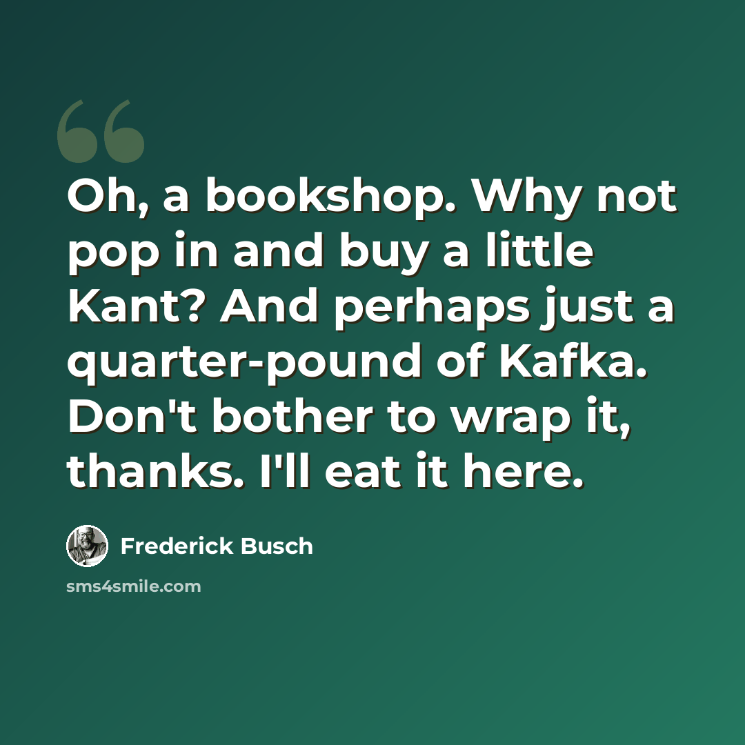 “Oh, a bookshop. Why not pop in and buy a little Kant? And perhaps just a quarter-pound of Kafka. Don't bother to wrap it, thanks. I'll eat it here.” quote by Frederick Busch
