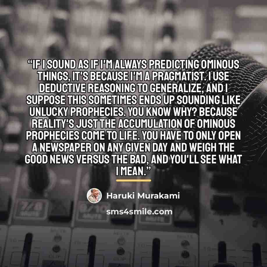 “If I sound as if I'm always predicting ominous things, it's because I'm a pragmatist. I use deductive reasoning to generalize, and I suppose this sometimes ends up sounding like unlucky prophecies. You know why? Because reality's just the accumulation of ominous prophecies come to life. You have…” quote by Haruki Murakami