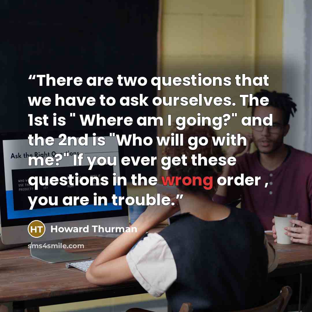 “There are two questions that we have to ask ourselves. The 1st is " Where am I going?" and the 2nd is "Who will go with me?" If you ever get these questions in the wrong order , you are in trouble.” quote by howard thurman