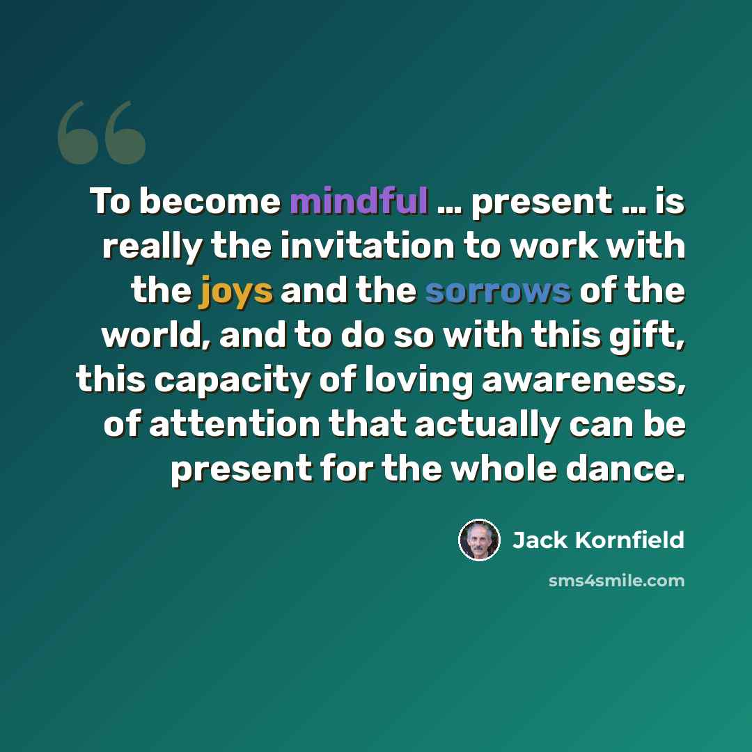 “To become mindful … present … is really the invitation to work with the joys and the sorrows of the world, and to do so with this gift, this capacity of loving awareness, of attention that actually can be present for the whole dance.” quote by Jack Kornfield