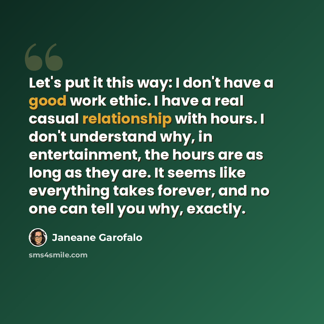 “Let's put it this way: I don't have a good work ethic. I have a real casual relationship with hours. I don't understand why, in entertainment, the hours are as long as they are. It seems like everything takes forever, and no one can tell you why, exactly.” quote by Janeane Garofalo