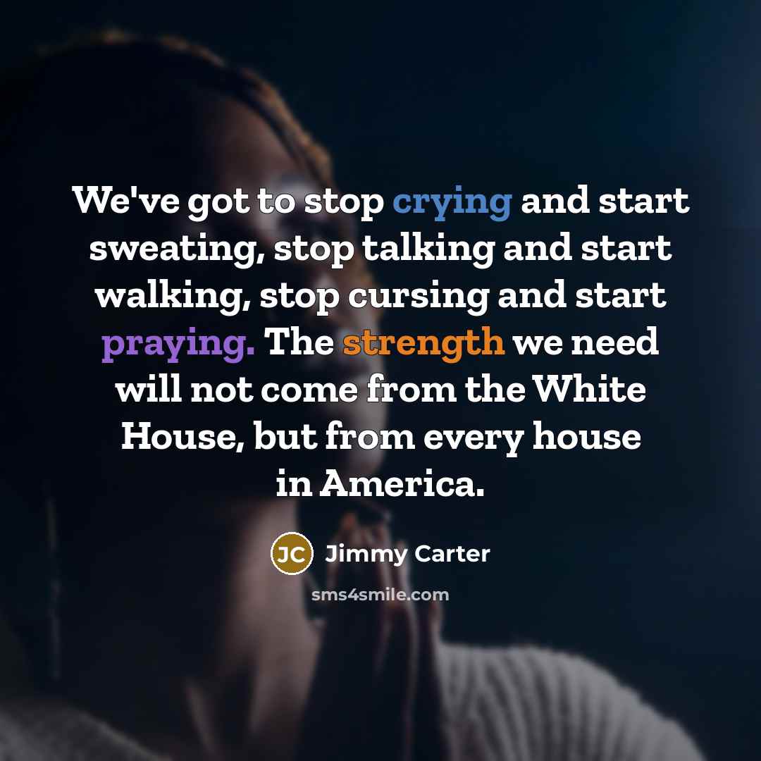 “We've got to stop crying and start sweating, stop talking and start walking, stop cursing and start praying. The strength we need will not come from the White House, but from every house in America.” quote by Jimmy Carter