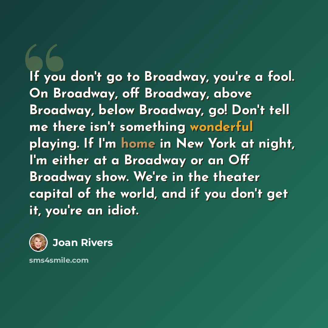 “If you don't go to Broadway, you're a fool. On Broadway, off Broadway, above Broadway, below Broadway, go! Don't tell me there isn't something wonderful playing. If I'm home in New York at night, I'm either at a Broadway or an Off Broadway show. We're in the theater capital of the world, and if…” quote by Joan Rivers