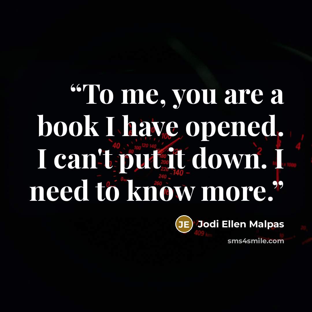 “To me, you are a book I have opened. I can't put it down. I need to know more.” quote by Jodi Ellen Malpas