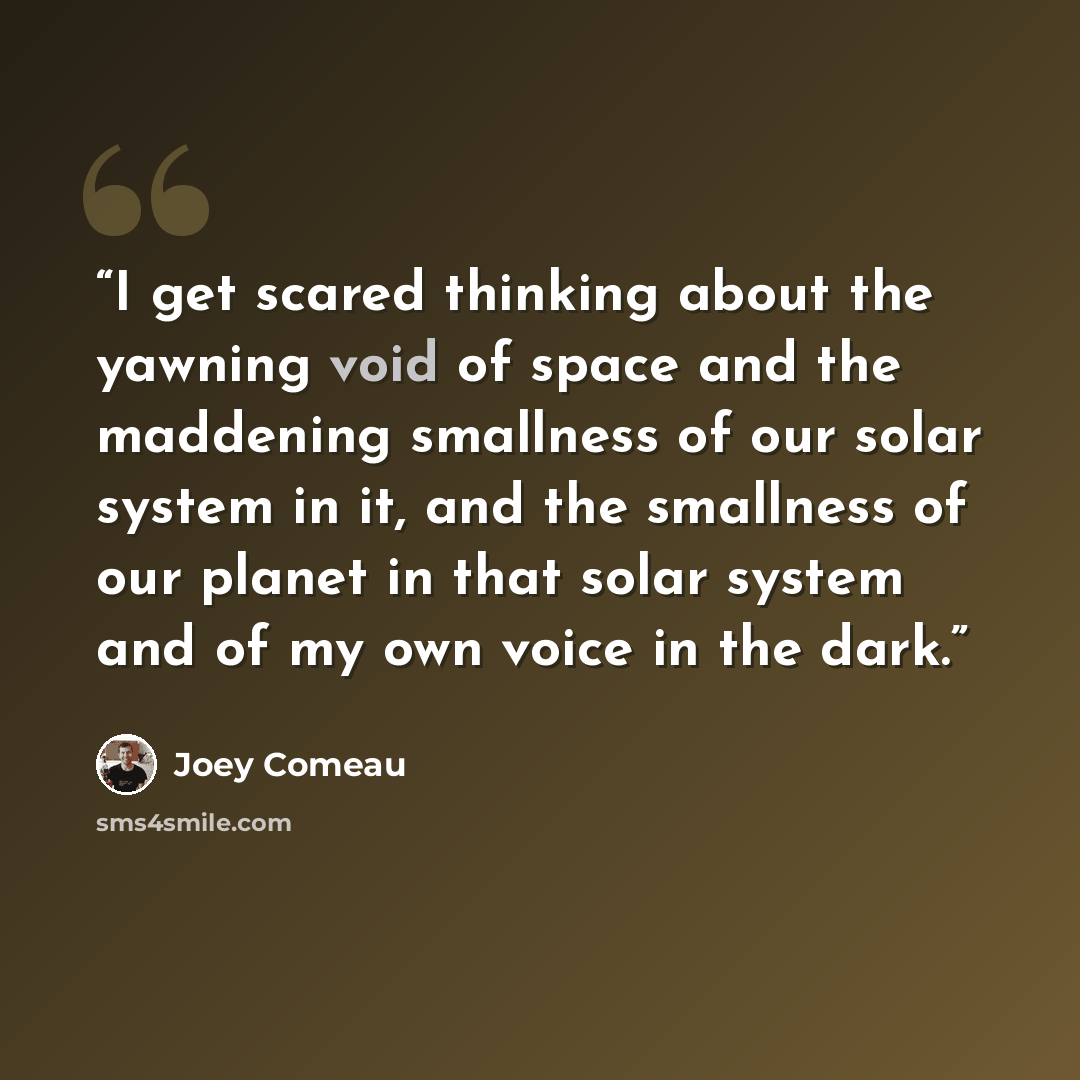“I get scared thinking about the yawning void of space and the maddening smallness of our solar system in it, and the smallness of our planet in that solar system and of my own voice in the dark.” quote by Joey Comeau