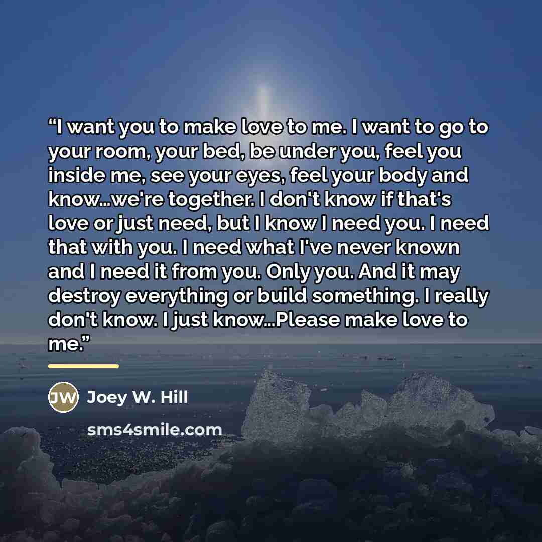“I want you to make love to me. I want to go to your room, your bed, be under you, feel you inside me, see your eyes, feel your body and know…we're together. I don't know if that's love or just need, but I know I need you. I need that with you. I need what I've never known and I need it from you…” quote by Joey W. Hill