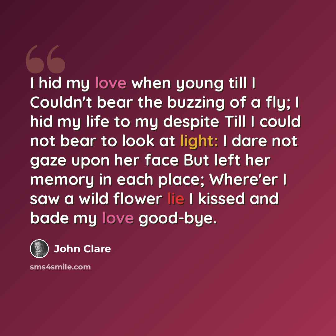 “I hid my love when young till I Couldn't bear the buzzing of a fly; I hid my life to my despite Till I could not bear to look at light: I dare not gaze upon her face But left her memory in each place; Where'er I saw a wild flower lie I kissed and bade my love good-bye.” quote by John Clare