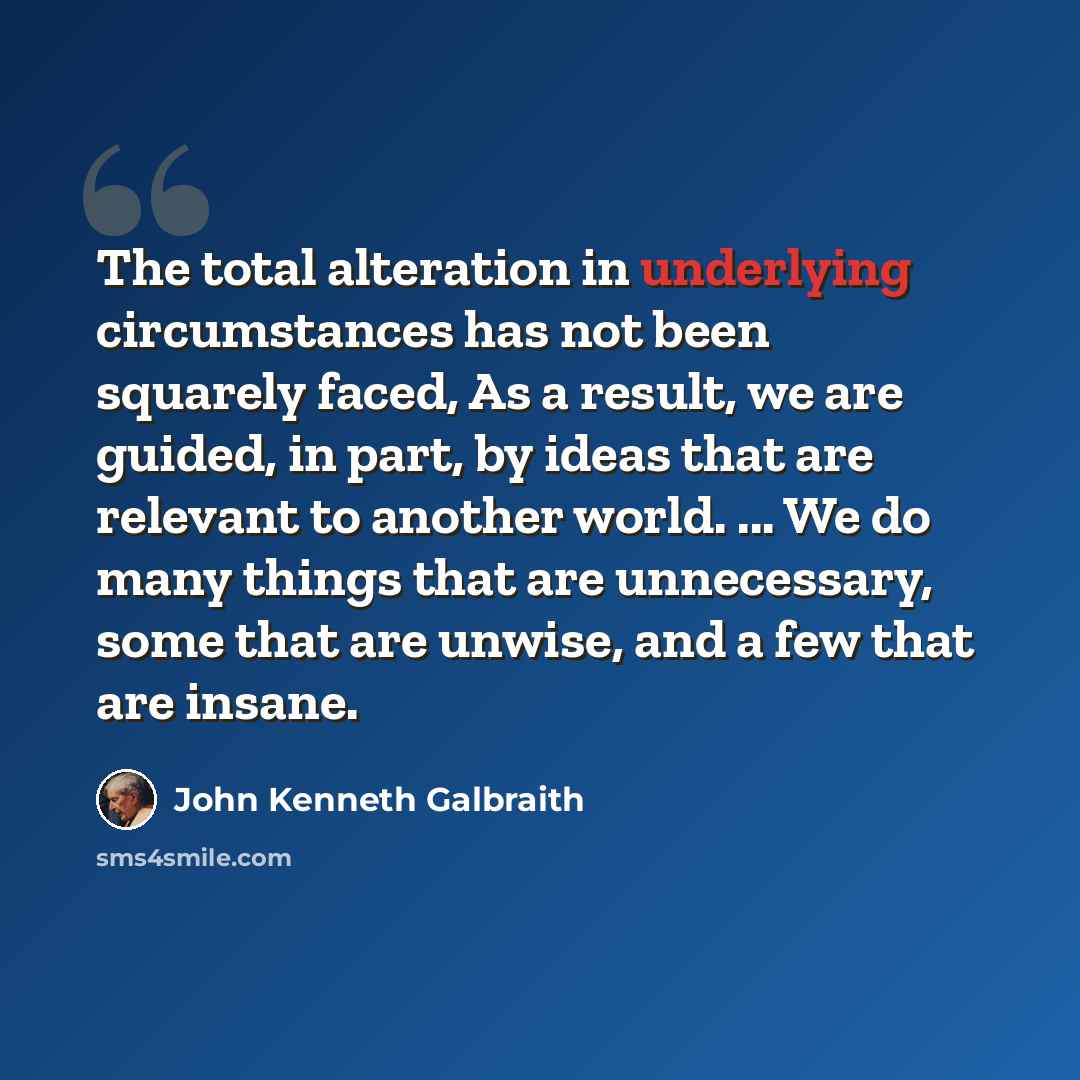 “The total alteration in underlying circumstances has not been squarely faced, As a result, we are guided, in part, by ideas that are relevant to another world. ... We do many things that are unnecessary, some that are unwise, and a few that are insane.” quote by John Kenneth Galbraith