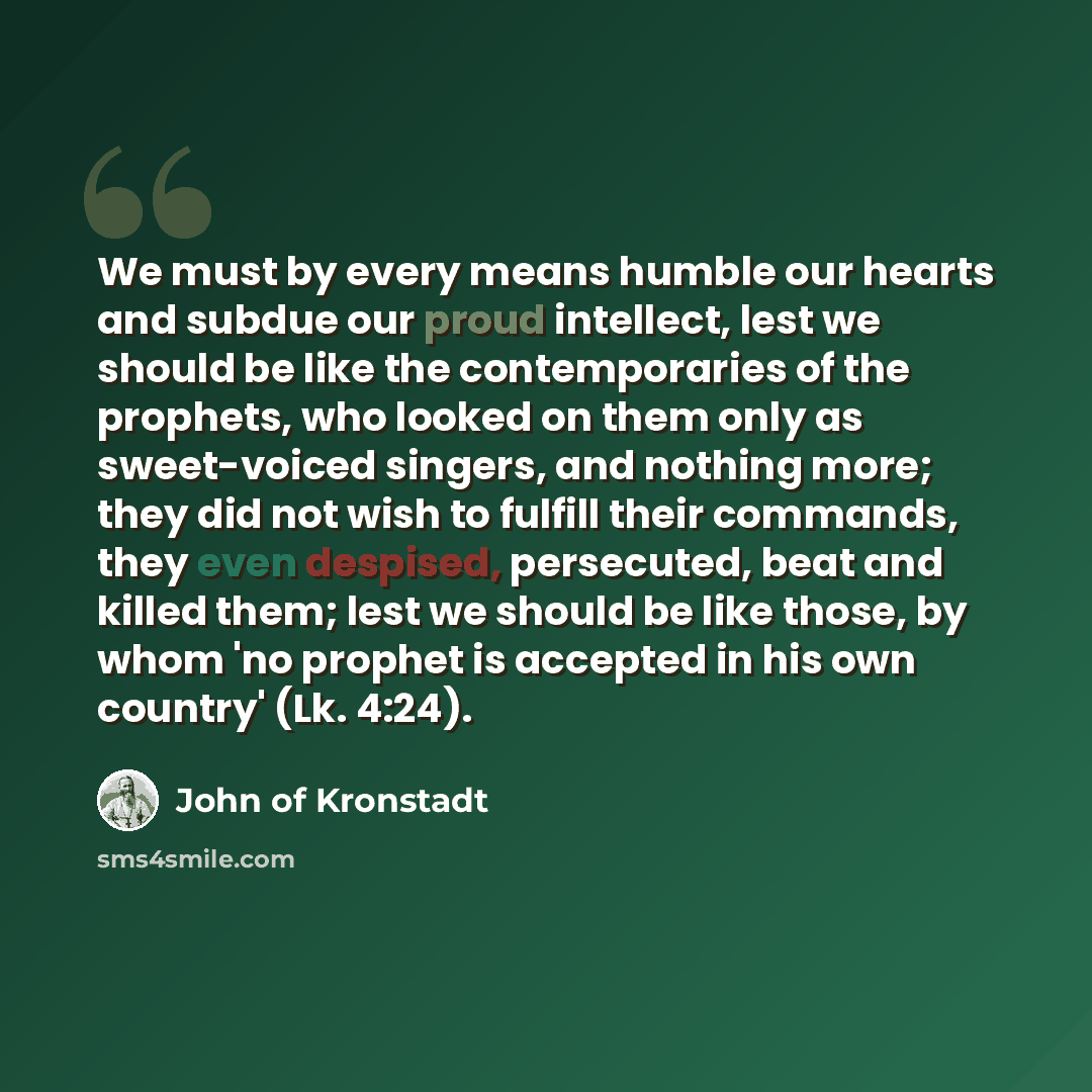 “We must by every means humble our hearts and subdue our proud intellect, lest we should be like the contemporaries of the prophets, who looked on them only as sweet-voiced singers, and nothing more; they did not wish to fulfill their commands, they even despised, persecuted, beat and killed them…” quote by John of Kronstadt