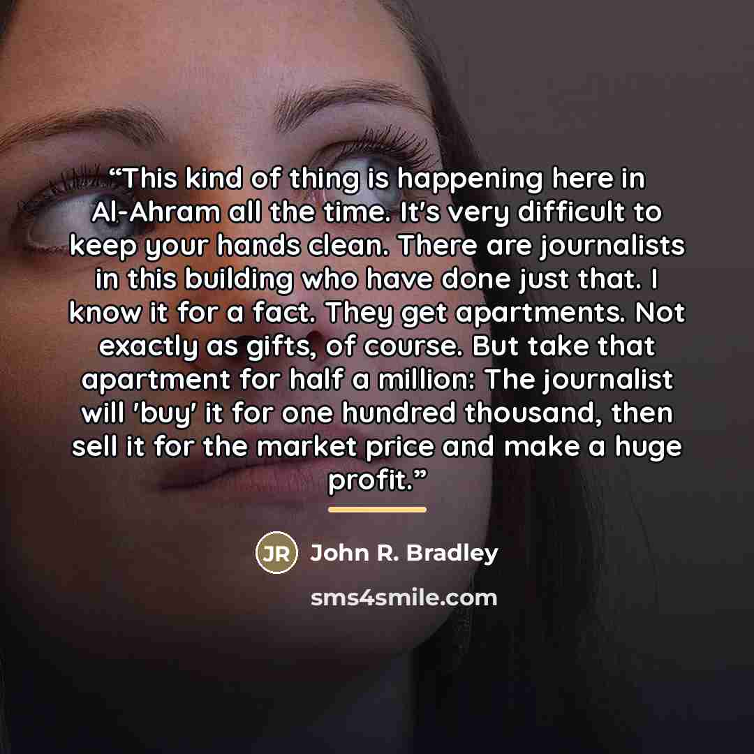 “This kind of thing is happening here in Al-Ahram all the time. It's very difficult to keep your hands clean. There are journalists in this building who have done just that. I know it for a fact. They get apartments. Not exactly as gifts, of course. But take that apartment for half a million: The…” quote by John R. Bradley