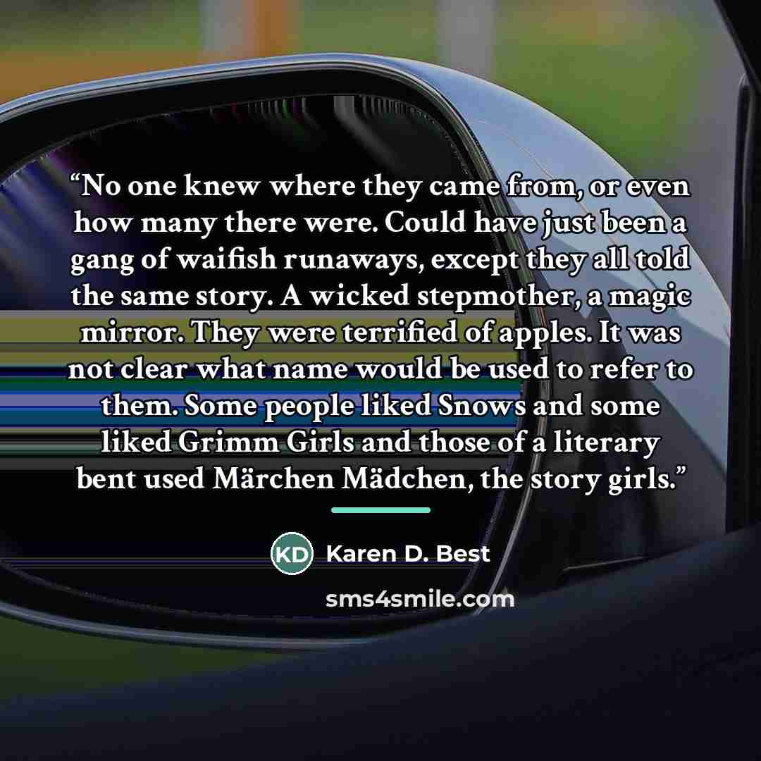 “No one knew where they came from, or even how many there were. Could have just been a gang of waifish runaways, except they all told the same story. A wicked stepmother, a magic mirror. They were terrified of apples. It was not clear what name would be used to refer to them. Some people liked…” quote by Karen D. Best
