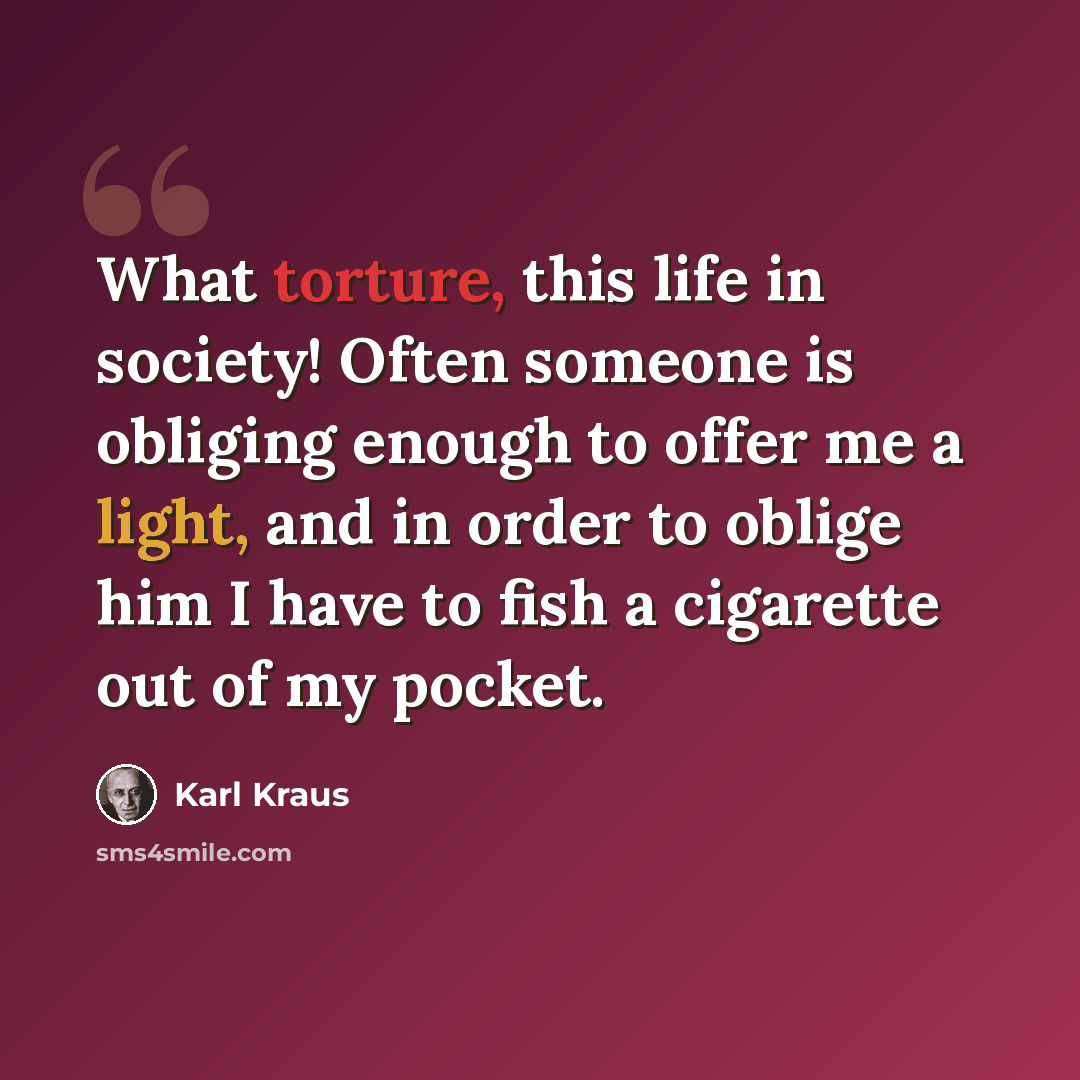 “What torture, this life in society! Often someone is obliging enough to offer me a light, and in order to oblige him I have to fish a cigarette out of my pocket.” quote by Karl Kraus