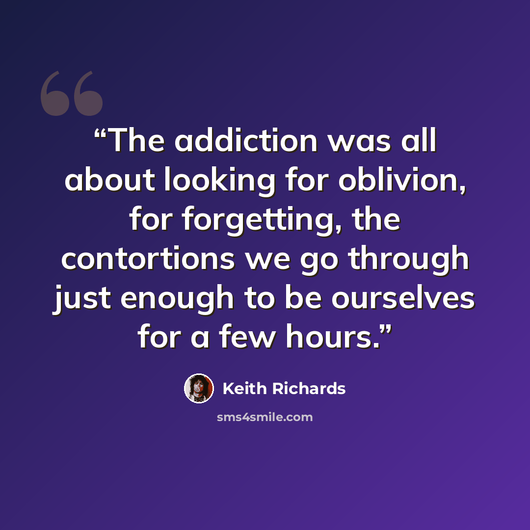 “The addiction was all about looking for oblivion, for forgetting, the contortions we go through just enough to be ourselves for a few hours.” quote by Keith Richards